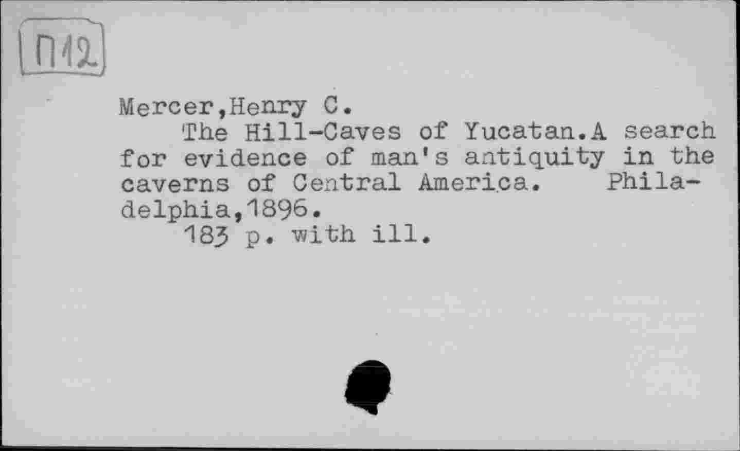 ﻿ngj
Mercer,Henry 0.
The Hill-Caves of Yucatan.A search for evidence of man's antiquity in the caverns of Central America. Philadelphia, 1896»
183 p. v/ith ill.